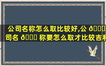 公司名称怎么取比较好,公 🐋 司名 🍁 称要怎么取才比较吉利